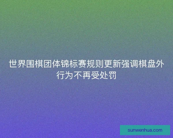 世界围棋团体锦标赛规则更新强调棋盘外行为不再受处罚