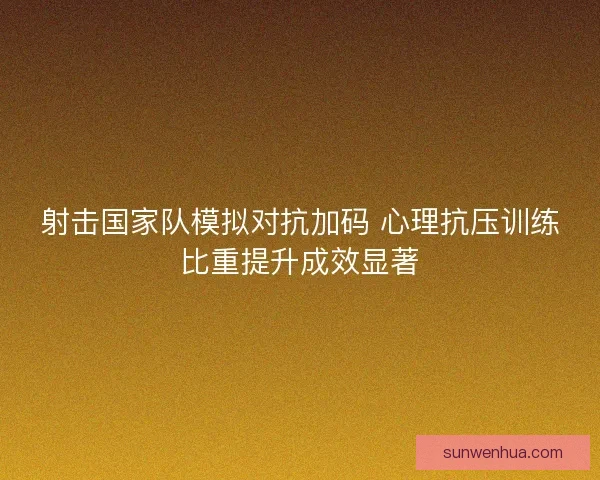 射击国家队模拟对抗加码 心理抗压训练比重提升成效显著