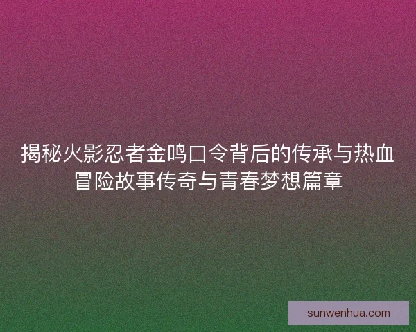 揭秘火影忍者金鸣口令背后的传承与热血冒险故事传奇与青春梦想篇章