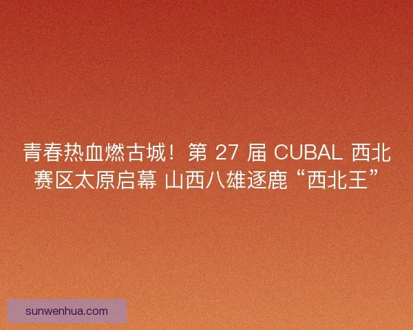 青春热血燃古城！第 27 届 CUBAL 西北赛区太原启幕 山西八雄逐鹿 “西北王”