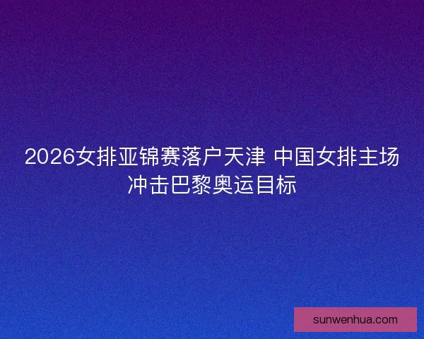 2026女排亚锦赛落户天津 中国女排主场冲击巴黎奥运目标 2026女排亚锦赛落户天津 中国女排主场冲击巴黎奥运目标