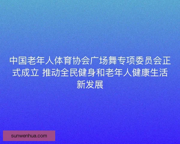 中国老年人体育协会广场舞专项委员会正式成立 推动全民健身和老年人健康生活新发展