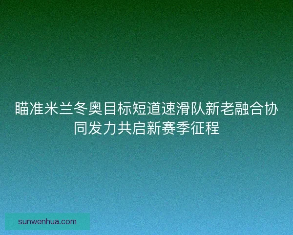 瞄准米兰冬奥目标短道速滑队新老融合协同发力共启新赛季征程