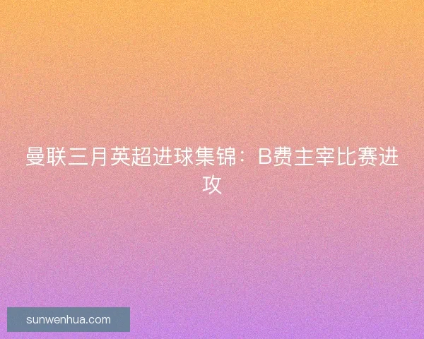 曼联三月英超进球集锦:B费主宰比赛进攻 曼联三月英超进球集锦:B费主宰比赛进攻