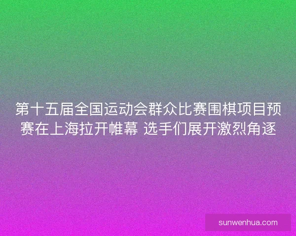 第十五届全国运动会群众比赛围棋项目预赛在上海拉开帷幕 选手们展开激烈角逐
