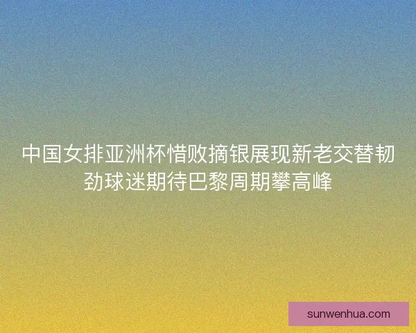 中国女排亚洲杯惜败摘银展现新老交替韧劲球迷期待巴黎周期攀高峰 中国女排亚洲杯惜败摘银展现新老交替韧劲球迷期待巴黎周期攀高峰
