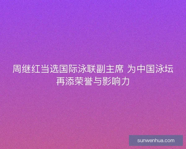 周继红当选国际泳联副主席 为中国泳坛再添荣誉与影响力 周继红当选国际泳联副主席 为中国泳坛再添荣誉与影响力