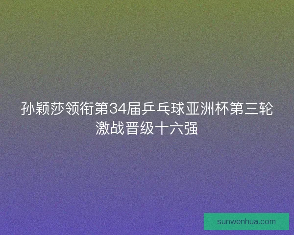 孙颖莎领衔第34届乒乓球亚洲杯第三轮激战晋级十六强