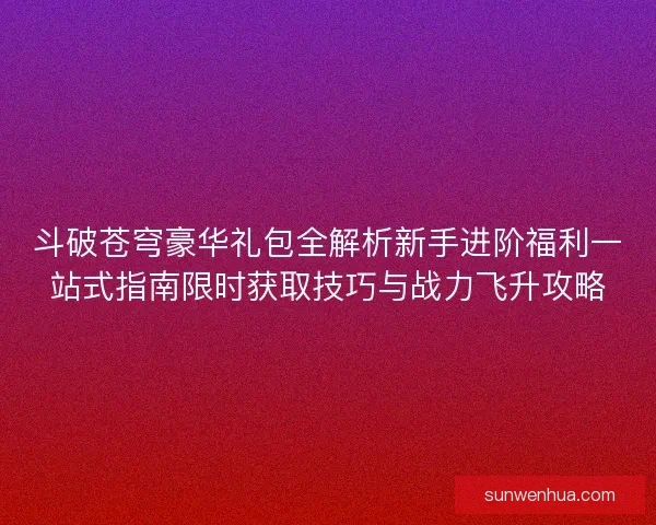 斗破苍穹豪华礼包全解析新手进阶福利一站式指南限时获取技巧与战力飞升攻略