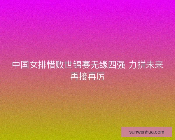 中国女排惜败世锦赛无缘四强 力拼未来再接再厉