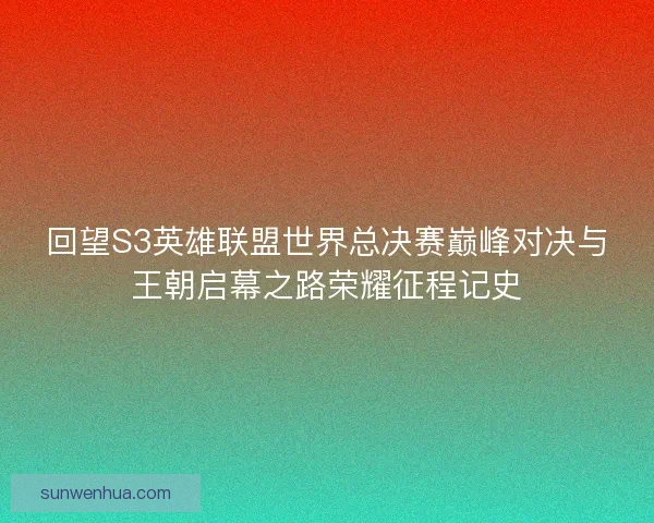 回望S3英雄联盟世界总决赛巅峰对决与王朝启幕之路荣耀征程记史