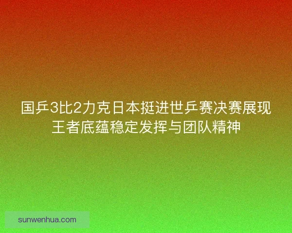国乒3比2力克日本挺进世乒赛决赛展现王者底蕴稳定发挥与团队精神 国乒3比2力克日本挺进世乒赛决赛展现王者底蕴稳定发挥与团队精神