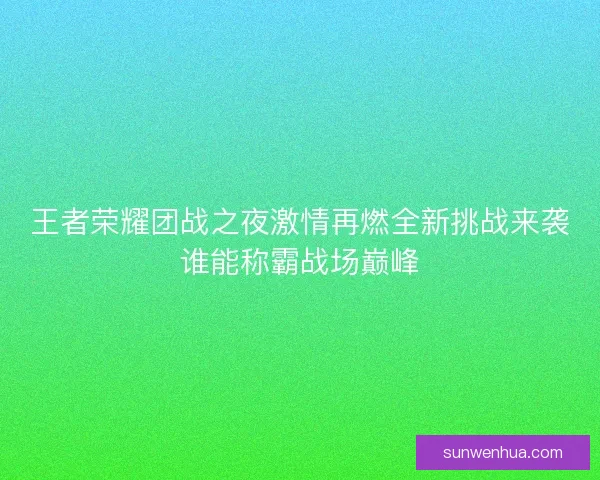 王者荣耀团战之夜激情再燃全新挑战来袭谁能称霸战场巅峰 王者荣耀团战之夜激情再燃全新挑战来袭谁能称霸战场巅峰